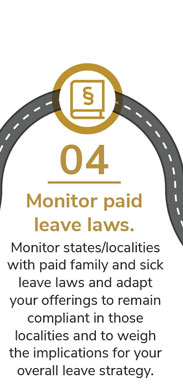 04 Monitor paid leave laws. Monitor states/localities with paid family and sick leave laws and adapt your offerings to remain compliant in those localities and to weigh the implications for your overall leave strategy.