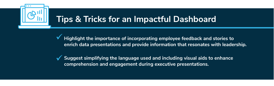 Tips & Tricks for an Impactful Dashboard: Highlight the importance of incorporating employee feedback and stories to enrich data presentation and provide information that resonates with leadership. Suggest simplifying the language used and including visual aids to enhance comprehension and engagement during executive presentations.